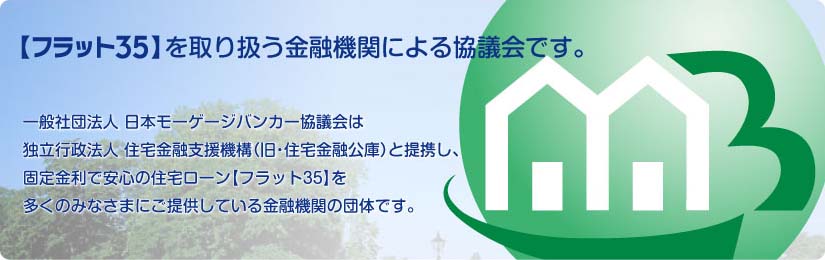 一般社団法人 日本モーゲージバンカー協議会は独立行政法人住宅金融支援機構（旧・住宅金融公庫）と提携し、固定金利で安心の住宅ローン【フラット35】を多くの皆様にご提供している金融機関の団体です。／一般社団法人 日本モーゲージバンカー協議会は、独立行政法人 住宅金融支援機構（旧・住宅金融公庫）と提携し、固定金利で安心の住宅ローン【フラット35】を多くのみなさまにご提供している金融機関（モーゲージバンク）の団体です。
